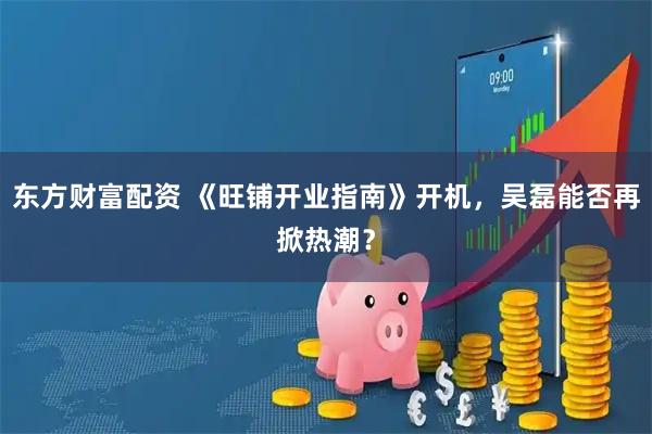 东方财富配资 《旺铺开业指南》开机，吴磊能否再掀热潮？