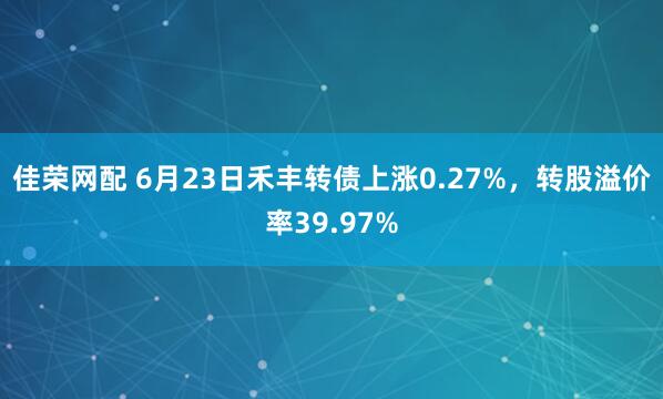 佳荣网配 6月23日禾丰转债上涨0.27%，转股溢价率39.97%