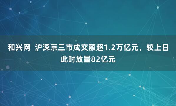 和兴网  沪深京三市成交额超1.2万亿元，较上日此时放量82亿元