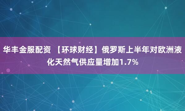华丰金服配资 【环球财经】俄罗斯上半年对欧洲液化天然气供应量增加1.7%
