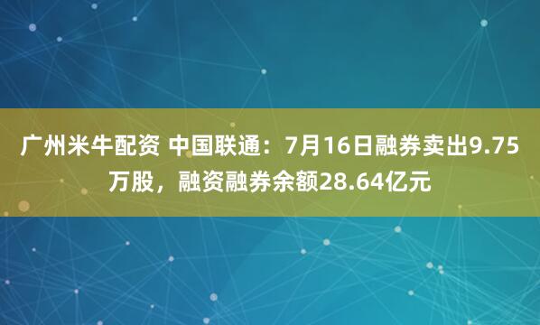 广州米牛配资 中国联通：7月16日融券卖出9.75万股，融资融券余额28.64亿元