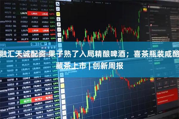 融汇天诚配资 果子熟了入局精酿啤酒；喜茶瓶装咸酪藏茶上市 | 创新周报