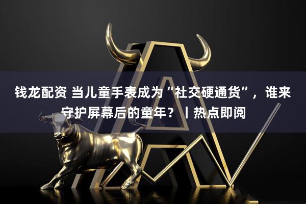 钱龙配资 当儿童手表成为“社交硬通货”，谁来守护屏幕后的童年？丨热点即阅