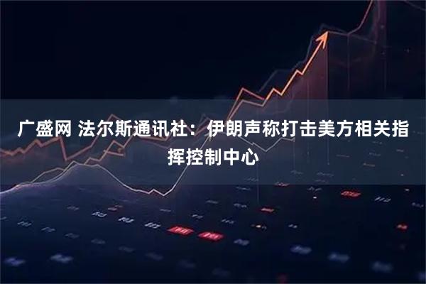 广盛网 法尔斯通讯社：伊朗声称打击美方相关指挥控制中心