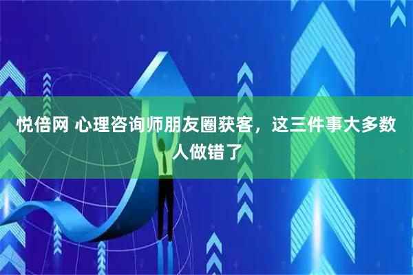 悦倍网 心理咨询师朋友圈获客，这三件事大多数人做错了