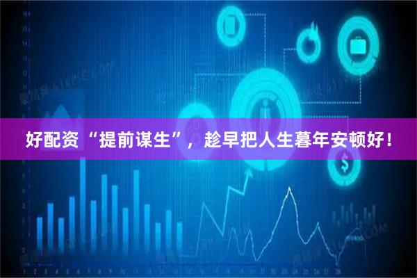 好配资 “提前谋生”，趁早把人生暮年安顿好！